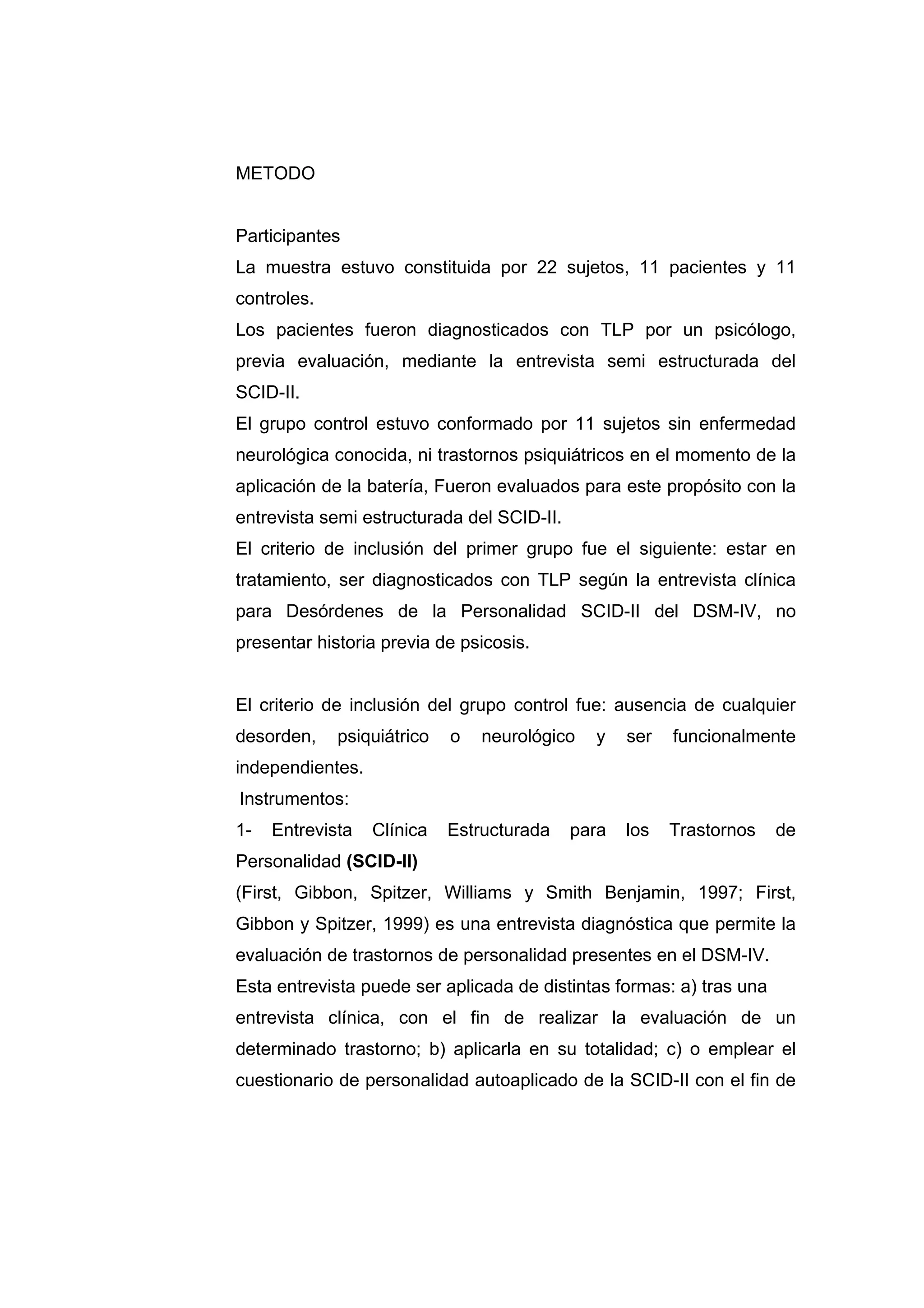 METODO


Participantes
La muestra estuvo constituida por 22 sujetos, 11 pacientes y 11
controles.
Los pacientes fueron diagnosticados con TLP por un psicólogo,
previa evaluación, mediante la entrevista semi estructurada del
SCID-II.
El grupo control estuvo conformado por 11 sujetos sin enfermedad
neurológica conocida, ni trastornos psiquiátricos en el momento de la
aplicación de la batería, Fueron evaluados para este propósito con la
entrevista semi estructurada del SCID-II.
El criterio de inclusión del primer grupo fue el siguiente: estar en
tratamiento, ser diagnosticados con TLP según la entrevista clínica
para Desórdenes de la Personalidad SCID-II del DSM-IV, no
presentar historia previa de psicosis.


El criterio de inclusión del grupo control fue: ausencia de cualquier
desorden,    psiquiátrico   o   neurológico   y    ser   funcionalmente
independientes.
Instrumentos:
1-   Entrevista   Clínica   Estructurada    para   los   Trastornos   de
Personalidad (SCID-II)
(First, Gibbon, Spitzer, Williams y Smith Benjamin, 1997; First,
Gibbon y Spitzer, 1999) es una entrevista diagnóstica que permite la
evaluación de trastornos de personalidad presentes en el DSM-IV.
Esta entrevista puede ser aplicada de distintas formas: a) tras una
entrevista clínica, con el fin de realizar la evaluación de un
determinado trastorno; b) aplicarla en su totalidad; c) o emplear el
cuestionario de personalidad autoaplicado de la SCID-II con el fin de
 