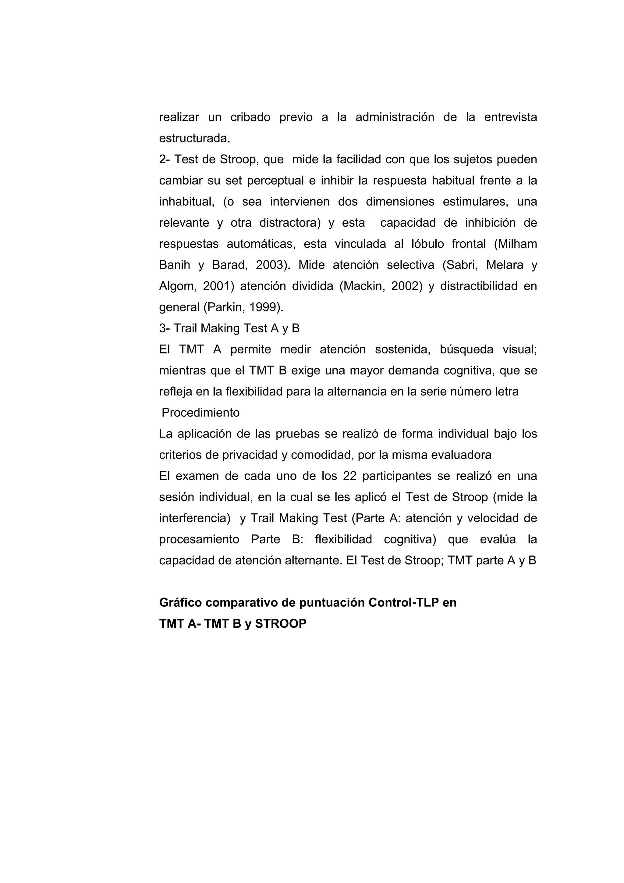 realizar un cribado previo a la administración de la entrevista
estructurada.
2- Test de Stroop, que mide la facilidad con que los sujetos pueden
cambiar su set perceptual e inhibir la respuesta habitual frente a la
inhabitual, (o sea intervienen dos dimensiones estimulares, una
relevante y otra distractora) y esta       capacidad de inhibición de
respuestas automáticas, esta vinculada al lóbulo frontal (Milham
Banih y Barad, 2003). Mide atención selectiva (Sabri, Melara y
Algom, 2001) atención dividida (Mackin, 2002) y distractibilidad en
general (Parkin, 1999).
3- Trail Making Test A y B
El TMT A permite medir atención sostenida, búsqueda visual;
mientras que el TMT B exige una mayor demanda cognitiva, que se
refleja en la flexibilidad para la alternancia en la serie número letra
Procedimiento
La aplicación de las pruebas se realizó de forma individual bajo los
criterios de privacidad y comodidad, por la misma evaluadora
El examen de cada uno de los 22 participantes se realizó en una
sesión individual, en la cual se les aplicó el Test de Stroop (mide la
interferencia) y Trail Making Test (Parte A: atención y velocidad de
procesamiento Parte B: flexibilidad cognitiva) que evalúa la
capacidad de atención alternante. El Test de Stroop; TMT parte A y B


Gráfico comparativo de puntuación Control-TLP en
TMT A- TMT B y STROOP
 