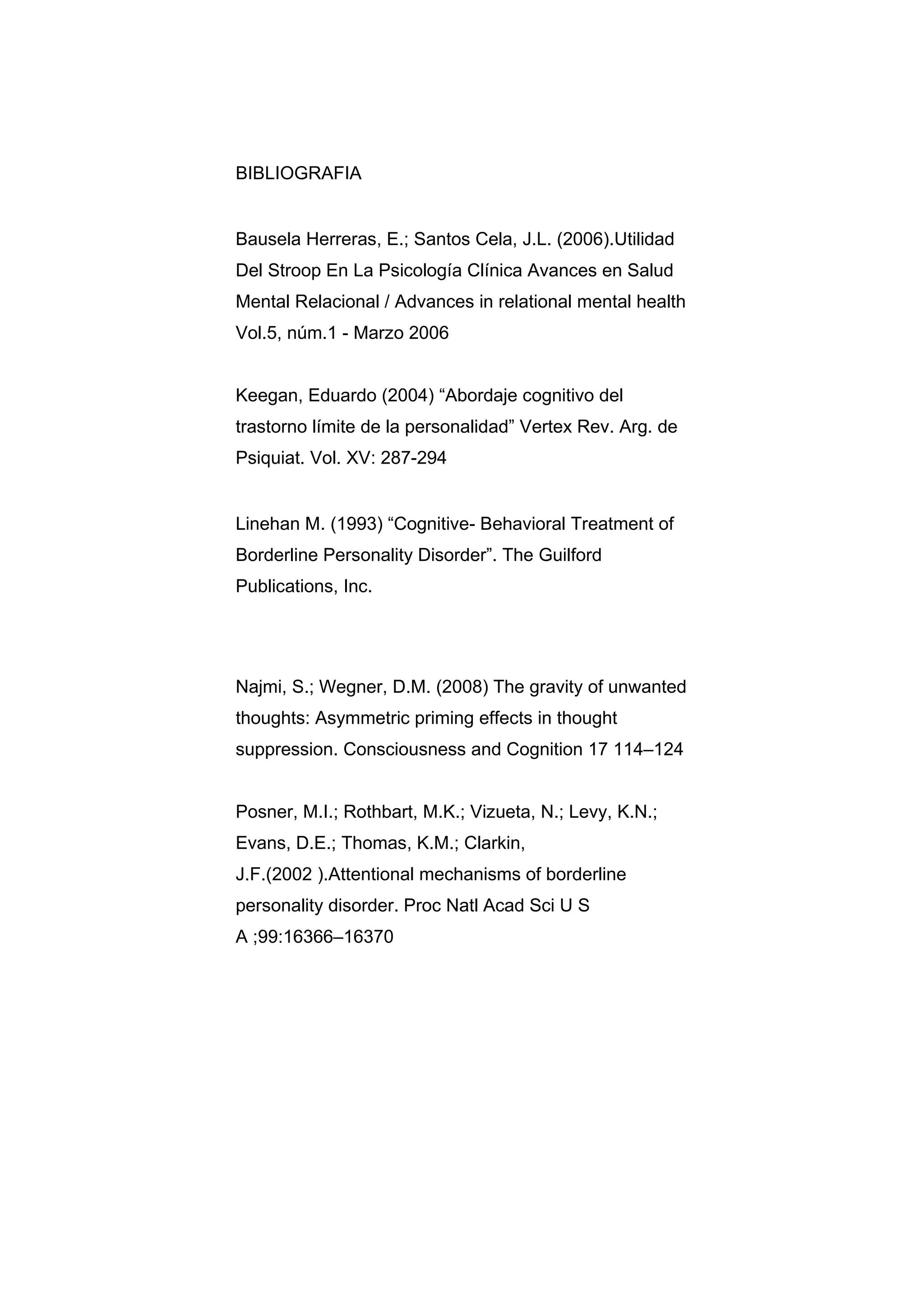 BIBLIOGRAFIA


Bausela Herreras, E.; Santos Cela, J.L. (2006).Utilidad
Del Stroop En La Psicología Clínica Avances en Salud
Mental Relacional / Advances in relational mental health
Vol.5, núm.1 - Marzo 2006


Keegan, Eduardo (2004) “Abordaje cognitivo del
trastorno límite de la personalidad” Vertex Rev. Arg. de
Psiquiat. Vol. XV: 287-294


Linehan M. (1993) “Cognitive- Behavioral Treatment of
Borderline Personality Disorder”. The Guilford
Publications, Inc.




Najmi, S.; Wegner, D.M. (2008) The gravity of unwanted
thoughts: Asymmetric priming effects in thought
suppression. Consciousness and Cognition 17 114–124


Posner, M.I.; Rothbart, M.K.; Vizueta, N.; Levy, K.N.;
Evans, D.E.; Thomas, K.M.; Clarkin,
J.F.(2002 ).Attentional mechanisms of borderline
personality disorder. Proc Natl Acad Sci U S
A ;99:16366–16370
 