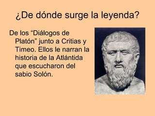 ¿De dónde surge la leyenda?
De los “Diálogos de
 Platón” junto a Critias y
 Timeo. Ellos le narran la
 historia de la Atlántida
 que escucharon del
 sabio Solón.
 