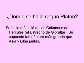 ¿Dónde se halla según Platón?

Se halla más allá de las Columnas de
 Hércules (el Estrecho de Gibraltar). Su
 supuesto tamaño era más grande que
 Asia y Libia juntas.
 