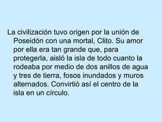 La civilización tuvo origen por la unión de
  Poseidón con una mortal, Clito. Su amor
  por ella era tan grande que, para
  protegerla, aisló la isla de todo cuanto la
  rodeaba por medio de dos anillos de agua
  y tres de tierra, fosos inundados y muros
  alternados. Convirtió así el centro de la
  isla en un círculo.
 