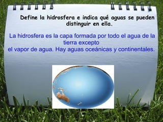                 Define la hidrosfera e indica qué aguas se pueden                           distinguir en ella. La hidrosfera es la capa formada por todo el agua de la tierra excepto  el vapor de agua. Hay aguas oceánicas y continentales.    