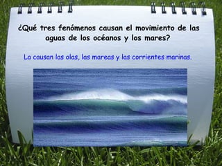   ¿Qué tres fenómenos causan el movimiento de las aguas de los océanos y los mares? La causan las olas, las mareas y las corrientes marinas.   