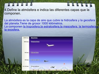 4.Define la atmósfera e indica las diferentes capas que la componen. La atmósfera es la capa de aire que cubre la hidrosfera y la geosfera del planeta.Tiene de grosor 1000 kilómetros. La componen  la troposfera,la estratosfera,la mesosfera, la termosfera y la exosfera. 