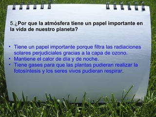 Tiene un papel importante porque filtra las radiaciones solares perjudiciales gracias a la capa de ozono. Mantiene el calor de día y de noche. Tiene gases para que las plantas pudieran realizar la fotosíntesis y los seres vivos pudieran respirar . 5.¿ Por que la atmósfera tiene un papel importante en la vida de nuestro planeta? 