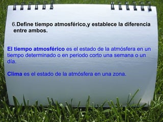   El tiempo atmosférico  es el estado de la atmósfera en un tiempo determinado o en periodo corto una semana o un día. Clima  es el estado de la atmósfera en una zona. 6. Define tiempo atmosférico,y establece la diferencia  entre ambos. 