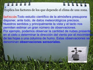        Explica los factores de los que depende el clima de una zona.   Definición : T odo estudio científico de la atmósfera presupone disponer, ante todo, de datos meteorológicos precisos. Nuestros sentidos y principalmente la vista y el tacto nos permiten estimar un gran número de observaciones.  Por ejemplo, podemos observar la cantidad de nubes presente en el cielo o determinar la dirección del viento por el movimiento de las hojas o una columna de humo. Estas observaciones se denominan  observaciones sensoriales.     