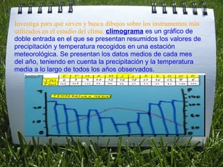   Investiga para qué sirven y busca dibujos sobre los instrumentos más utilizados en el estudio del clima.  climograma  es un gráfico de doble entrada en el que se presentan resumidos los valores de precipitación y temperatura recogidos en una estación meteorológica. Se presentan los datos medios de cada mes del año, teniendo en cuenta la precipitación y la temperatura media a lo largo de todos los años observados. 