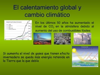 El calentamiento global y cambio climático En los últimos 50 años ha aumentado el nivel de CO 2  en la atmósfera debido al aumento del uso de combustibles fósiles Si aumenta el nivel de gases que tienen efecto invernadero se queda más energía retenida en la Tierra que la que debía 