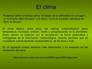 El clima Podemos definir el tiempo como "el estado de la atmósfera en un lugar y un momento determinados"; y el clima ,"como la sucesión periódica de tipos de tiempo". El clima abarca, entre otros, los valores meteorológicos sobre temperatura, humedad, presión, viento y precipitaciones en la atmósfera. Estos valores se obtienen con la recopilación de forma sistemática y homogénea de la información meteorológica, durante períodos que se consideran suficientemente representativos, de 30 años o más En el siguiente enlace tenemos más información y un resumen de los contenidos del tema http://concurso.cnice.mec.es/cnice2006/material093/index.html 