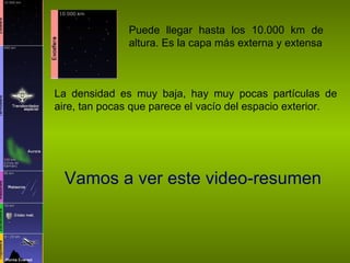 Puede llegar hasta los 10.000 km de altura. Es la capa más externa y extensa La densidad es muy baja, hay muy pocas partículas de aire, tan pocas que parece el vacío del espacio exterior. Vamos a ver este video-resumen 