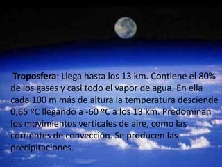 Troposfera: Llega hasta los 13 km. Contiene el 80%
de los gases y casi todo el vapor de agua. En ella
cada 100 m más de altura la temperatura desciende
0,65 ºC llegando a -60 ºC a los 13 km. Predominan
los movimientos verticales de aire, como las
corrientes de convección. Se producen las
precipitaciones.
.
 