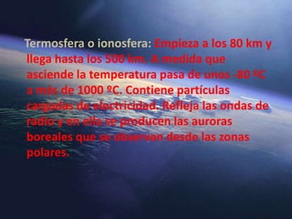 Termosfera o ionosfera: Empieza a los 80 km y
llega hasta los 500 km. A medida que
asciende la temperatura pasa de unos -80 ºC
a más de 1000 ºC. Contiene partículas
cargadas de electricidad. Refleja las ondas de
radio y en ella se producen las auroras
boreales que se observan desde las zonas
polares.
 