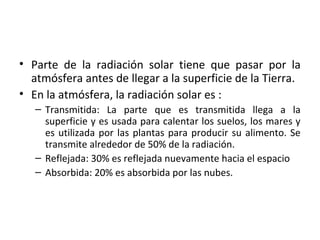 • Parte de la radiación solar tiene que pasar por la
atmósfera antes de llegar a la superficie de la Tierra.
• En la atmósfera, la radiación solar es :
– Transmitida: La parte que es transmitida llega a la
superficie y es usada para calentar los suelos, los mares y
es utilizada por las plantas para producir su alimento. Se
transmite alrededor de 50% de la radiación.
– Reflejada: 30% es reflejada nuevamente hacia el espacio
– Absorbida: 20% es absorbida por las nubes.
 