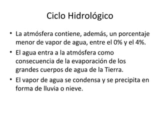 Ciclo Hidrológico
• La atmósfera contiene, además, un porcentaje
menor de vapor de agua, entre el 0% y el 4%.
• El agua entra a la atmósfera como
consecuencia de la evaporación de los
grandes cuerpos de agua de la Tierra.
• El vapor de agua se condensa y se precipita en
forma de lluvia o nieve.
 