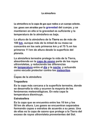 La atmosfera 
La atmosfera es la capa de gas que rodea a un cuerpo celeste. 
Los gases son atraídos por la gravedad del cuerpo, y se 
mantienen en ella si la gravedad es suficiente y la 
temperatura de la atmósfera es baja. 
La altura de la atmósfera de la Tierra es de más de 
100 km, aunque más de la mitad de su masa se 
concentra en los seis primeros km y el 75 % en los 
primeros 11 km de altura desde la superficie del 
planeta. 
La atmósfera terrestre protege la vida de la Tierra, 
absorbiendo en la capa de ozono parte de los rayos 
ultravioletas, y reduciendo las diferencias 
de temperatura entre el día y la noche, y actuando 
como escudo protector contra los meteoritos. 
Capas de la atmósfera 
Troposfera 
Es la capa más cercana a la superficie terrestre, donde 
se desarrolla la vida y ocurren la mayoría de los 
fenómenos meteorológicos. En esta capa la 
temperatura disminuye. 
Estratosfera 
Es la capa que se encuentra entre los 10 km y los 
50 km de altura. Los gases se encuentran separados 
formando capas o estratos de acuerdo a su peso. Una 
de ellas es la capa de ozono que protege a la Tierra del 
exceso de rayos ultravioleta provenientes del Sol. 
 