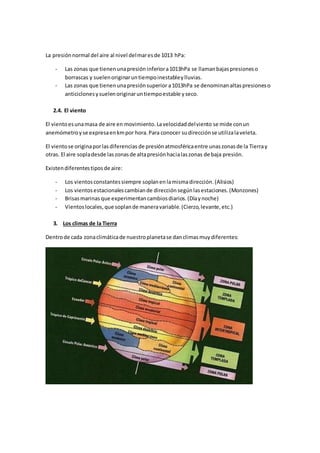 La presiónnormal del aire al nivel delmaresde 1013 hPa:
- Las zonas que tienenunapresión inferiora1013hPa se llamanbajaspresioneso
borrascas y suelenoriginaruntiempoinestableylluvias.
- Las zonas que tienenunapresiónsuperior a1013hPa se denominanaltaspresioneso
anticiclonesysuelenoriginaruntiempoestable yseco.
2.4. El viento
El vientoesunamasa de aire en movimiento.Lavelocidaddelviento se mide conun
anemómetroyse expresaenkmpor hora.Para conocer sudirecciónse utilizalaveleta.
El vientose originaporlasdiferencias de presiónatmosféricaentre unaszonasde la Tierray
otras. El aire sopladesde laszonasde altapresiónhacialaszonas de baja presión.
Existendiferentestiposde aire:
- Los vientosconstantessiempre soplanenlamismadirección.(Alisios)
- Los vientosestacionalescambiande dirección segúnlasestaciones. (Monzones)
- Brisasmarinas que experimentancambiosdiarios.(Díaynoche)
- Vientoslocales,que soplande maneravariable.(Cierzo,levante,etc.)
3. Los climas de la Tierra
Dentrode cada zonaclimáticade nuestroplanetase danclimasmuydiferentes:
 