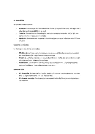 La zona cálida.
Se diferenciantresclimas:
- Ecuatorial. Las temperaturassonsiempre cálidas ylasprecipitacionessonregularesy
abundantes(másde 2000mm al año)
- Tropical: Temperaturaselevadasylasprecipitacionesoscilanentre 2000 y 500 mm,
concentradosenlaestaciónhúmeda
- Desértico.Temperaturasmuyaltasy precipitacionesescasas,inferioresalos250 mm
anuales
Las zonas templadas
Se distinguentresclimastemplados:
- Mediterráneo.Presentainviernossuavesyveranoscálidos.Lasprecipitacionesson
escasas (400mm) e irregulares,consequiaestival
- Oceánico. Las temperaturassonsuavesdurante todoel año. Las precipitacionesson
abundantes(unos 1000mm)yregulares
- Continental.Losinviernossonmuyfríosy losveranoscálidos.Lasprecipitaciones
superanlos500mm y sonmás copiosasenverano.
Las zonas frías
- El clima polar. Se da entre loscírculos polaresylospolos.Las temperaturassonmuy
frías y lasprecipitacionessoncasi inexistentes.
- El clima de montaña. Dominaenlas mayoresaltitudes.Esfrioycon precipitaciones
abundantes.
 