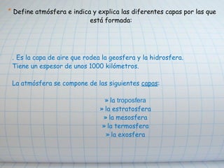   *  Define atmósfera e indica y explica las diferentes capas por las que está formada: .   Es la capa de aire que rodea la geosfera y la hidrosfera. Tiene un espesor de unos 1000 kilómetros.  La atmósfera se compone de las siguientes  capas : la  troposfera la estratosfera la mesosfera la termosfera la exosfera 