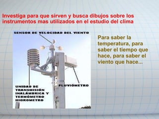 Investiga para que sirven y busca dibujos sobre los instrumentos mas utilizados en el estudio del clima Para saber la temperatura, para saber el tiempo que hace, para saber el viento que hace... 