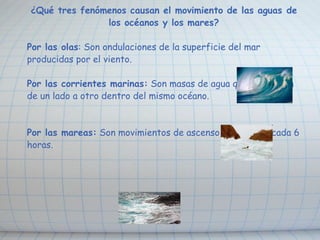 ¿Qué tres fenómenos causan el movimiento de las aguas de los océanos y los mares? Por las olas : Son ondulaciones de la superficie del mar producidas por el viento. Por las corrientes marinas:  Son masas de agua que se mueven de un lado a otro dentro del mismo océano. Por las mareas:  Son movimientos de ascenso y descenso cada 6 horas. 