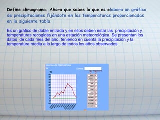 Define climograma. Ahora que sabes lo que es e labora un gráfico de precipitaciones fijándote en las temperaturas proporcionadas en la siguiente tabla Es un gráfico de doble entrada y en ellos deben estar las  precipitación y temperaturas recogidas en una estación meteorológica. Se presentan los datos  de cada mes del año, teniendo en cuenta la precipitación y la temperatura media a lo largo de todos los años observados.    