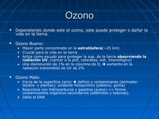 Ozono
   Dependiendo donde este el ozono, este puede proteger o dañar la
    vida en la tierra.

   Ozono Bueno:
    • Mayor parte concentrada en la estratósfera(~25 km)
    • Crucial para la vida en la tierra
    • Actúa como escudo para proteger la sup. de la tierra absorviendo la
      radiación UV. (cancer a la piel, cataratas, sist. Imunológico)
    • Una disminución de 1% en la columna de O3  aumento en la
      radiacion transmitida de UV de 2%

   Ozono Malo:
    • Cerca de la superficie (aire)  dañino y contaminante (animales-
      tejidos- y plantas); oxidante fotoquímico (plástico, goma)
    • Reacciona con Hidrocarburos y gasolina (autos) => forma
      contaminantes organicos secundarios (aldehidos y ketonas).
    • Daña el DNA
 