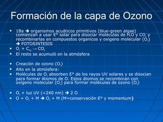 Formación de la capa de Ozono
   1Ba  organismos acuáticos primitivos (blue-green algae)
    comienzan a usar E° solar para disociar moleculas de H2O y CO2 y
    recombinarlas en compuestos organicos y oxigeno molecular (O2)
     FOTOSINTESIS
   O2 + Corg → CO2
   El resto se acumuló en la atmósfera

   Creación de ozono (O3)
   Alto en la atmósfera:
   Moléculas de O2 absorben E° de los rayos UV solares y se disocian
    para formar átomos de O. Estos átomos se recombinan con
    oxígeno molecular (O2) para formar moléculas de ozono (O3)

   O2 + luz UV (<240 nm)  2 O
   O + O2 + M  O3 + M (M=conservación E° y momentum)
 
