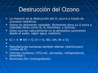 Destrucción del Ozono
   La mayoría de la destrucción del O3 ocurre a través de
    procesos catalíticos.
   Ozono es altamente inestable, fácilmente dona su O extra a
    radicales libres como N, H, brominas, y clorinas.
   Estos ocurren naturalmente en la atmósfera (provienen
    desde el suelo, vapor agua, océanos)

   O3 + X  XO + O2 (X = O, NO, OH, Br o Cl)


   Manufacturas humanas también alteran (disminuyen)
    niveles de O3
   Clorinas (océanos, CFCs-AC, aerosoles, refrigeradores,
    solventes-)
   Brominas (Br) (extinguidores)
 