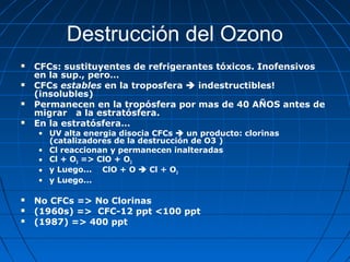Destrucción del Ozono
   CFCs: sustituyentes de refrigerantes tóxicos. Inofensivos
    en la sup., pero…
   CFCs estables en la troposfera  indestructibles!
    (insolubles)
   Permanecen en la tropósfera por mas de 40 AÑOS antes de
    migrar a la estratósfera.
   En la estratósfera…
    • UV alta energia disocia CFCs  un producto: clorinas
      (catalizadores de la destrucción de O3 )
    • Cl reaccionan y permanecen inalteradas
    • Cl + O3 => ClO + O2
    • y Luego... ClO + O  Cl + O2
    • y Luego...

   No CFCs => No Clorinas
   (1960s) => CFC-12 ppt <100 ppt
   (1987) => 400 ppt
 