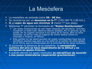 La Mesósfera
   La mesósfera se extiende entre 50 - 80 Km.
   Se caracteriza por un descenso en la T° (190-180 °K a 80 Km.)
   O3 y vapor de agua son mínimas  menor T° que abajo.
   Bajísimas T° permiten la formación de “Nubes Noctilucentes”
    • Las nubes noctilucentes se ven mejor después del atardecer. Al brillar,
      muestran un bello color eléctrico blanco azulado. Por lo general, se les
      puede ver en lugares cercanos a los polos de la Tierra, pero en años
      recientes, se les ha visto en lugares de menor latitud (como en
      Colorado o Virginia, en EEUU).
    • Este cambio en las observaciones de nubes noctilucentes hace que los
      científicos piensen que esto es una señal en el cambio de clima global
      de la Tierra, que es influenciado por la actividad de los seres humanos.
   Al aumentar la distancia de la superficie, la composición
    química del aire se hace dependiente de la altitud y se
    enriquece en gases livianos.
   A grande alturas los gases residuales se estratifican de acuerdo
    a sus pesos moleculares (separación gravitacional)
 