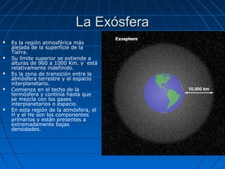 La Exósfera
   Es la región atmosférica más
    alejada de la superficie de la
    Tierra.
   Su límite superior se extiende a
    alturas de 960 a 1000 Km. y está
    relativamente indefinido.
   Es la zona de transición entre la
    atmósfera terrestre y el espacio
    interplanetario.
   Comienza en el techo de la
    termósfera y continía hasta que
    se mezcla con los gases
    interplanetarios o espacio.
   En esta región de la atmósfera, el
    H y el He son los componentes
    primarios y están presentes a
    extremadamente bajas
    densidades.
 