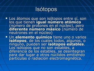 Isótopos
   Los átomos que son isótopos entre sí, son
    los que tienen igual número atómico
    (número de protones en el núcleo), pero
    diferente número másico (número de
    neutrones en el núcleo)
   Un elemento químico tiene uno o varios
    isótopos, de los cuales todos, algunos, o
    ninguno, pueden ser isótopos estables.
    Los isótopos que no son estables, a
    diferencia de los estables, se desintegran
    para dar lugar a otros núclidos emitiendo
    partículas o radiación electromagnética.
 