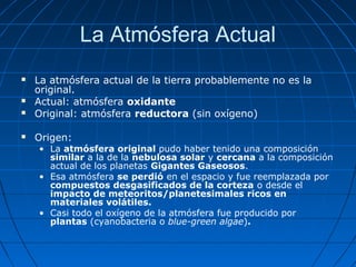 La Atmósfera Actual
   La atmósfera actual de la tierra probablemente no es la
    original.
   Actual: atmósfera oxidante
   Original: atmósfera reductora (sin oxígeno)

   Origen:
    • La atmósfera original pudo haber tenido una composición
      similar a la de la nebulosa solar y cercana a la composición
      actual de los planetas Gigantes Gaseosos.
    • Esa atmósfera se perdió en el espacio y fue reemplazada por
      compuestos desgasificados de la corteza o desde el
      impacto de meteoritos/planetesimales ricos en
      materiales volátiles.
    • Casi todo el oxígeno de la atmósfera fue producido por
      plantas (cyanobacteria o blue-green algae).
 