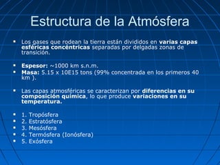 Estructura de la Atmósfera
   Los gases que rodean la tierra están divididos en varias capas
    esféricas concéntricas separadas por delgadas zonas de
    transición.

   Espesor: ~1000 km s.n.m.
   Masa: 5.15 x 10E15 tons (99% concentrada en los primeros 40
    km ).

   Las capas atmosféricas se caracterizan por diferencias en su
    composición química, lo que produce variaciones en su
    temperatura.

   1.   Tropósfera
   2.   Estratósfera
   3.   Mesósfera
   4.   Termósfera (Ionósfera)
   5.   Exósfera
 