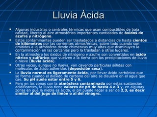Lluvia Ácida
   Algunas industrias o centrales térmicas que usan combustibles de baja
    calidad, liberan al aire atmosférico importantes cantidades de óxidos de
    azufre y nitrógeno.
   Estos contaminantes pueden ser trasladados a distancias de hasta cientos
    de kilómetros por las corrientes atmosféricas, sobre todo cuando son
    emitidos a la atmósfera desde chimeneas muy altas que disminuyen la
    contaminación en las cercanías pero la trasladan a otros lugares.
   En la atmósfera los óxidos de nitrógeno y azufre son convertidos en ácido
    nítrico y sulfúrico que vuelven a la tierra con las precipitaciones de lluvia
    o nieve (lluvia ácida).
   Otras veces, aunque no llueva, van cayendo partículas sólidas con
    moléculas de ácido adheridas (deposición seca).
   La lluvia normal es ligeramente ácida, por llevar ácido carbónico que
    se forma cuando el dióxido de carbono del aire se disuelve en el agua que
    cae. Su pH suele estar entre 5 y 6.
   Pero en las zonas con la atmósfera contaminada por estas sustancias
    acidificantes, la lluvia tiene valores de pH de hasta 4 o 3 y, en algunas
    zonas en que la niebla es ácida, el pH puede llegar a ser de 2,3, es decir
    similar al del jugo de limón o al del vinagre.
 