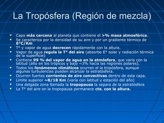 La Tropósfera (Región de mezcla)
   Capa más cercana al planeta que contiene el >% masa atmosférica.
   Se caracteriza por la densidad de su aire y por un gradiente térmico de
    6°C/Km
   T° y vapor de agua decrecen rápidamente con la altura.
   Vapor de agua regula la T° del aire (absorbe E° solar y radiación térmica
    de la superficie)
   Contiene 99 % del vapor de agua en la atmósfera, que varía con la
    latitud (alto en los trópicos y bajo ~3% hacia las regiones polares).
   Todos los fenómenos climáticos ocurren el la tropósfera, aunque
    algunas turbulencias pueden alcanzar la estratósfera.
   Ocurren fuertes corrientes de aire convectivas dentro de esta capa.
   Limite superior ~8/18 Km (varía con latitud y estación del año)
   Una delgada zona llamada la tropopausa la separa de la estratósfera
   La T° del aire en la tropopausa permanece cte. con la altura.
 