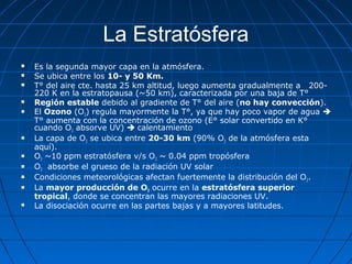 La Estratósfera
   Es la segunda mayor capa en la atmósfera.
   Se ubica entre los 10- y 50 Km.
   T° del aire cte. hasta 25 km altitud, luego aumenta gradualmente a 200-
    220 K en la estratopausa (~50 km), caracterizada por una baja de T°
   Región estable debido al gradiente de T° del aire (no hay convección).
   El Ozono (O3) regula mayormente la T°, ya que hay poco vapor de agua 
    T° aumenta con la concentración de ozono (E° solar convertido en K°
    cuando O3 absorve UV)  calentamiento
   La capa de O3 se ubica entre 20-30 km (90% O3 de la atmósfera esta
    aquí).
   O3 ~10 ppm estratósfera v/s O3 ~ 0.04 ppm tropósfera
   O3 absorbe el grueso de la radiación UV solar
   Condiciones meteorológicas afectan fuertemente la distribución del O3.
   La mayor producción de O3 ocurre en la estratósfera superior
    tropical, donde se concentran las mayores radiaciones UV.
   La disociación ocurre en las partes bajas y a mayores latitudes.
 