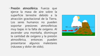 • Presión atmosférica. Fuerza que
ejerce la masa de aire sobre la
superficie terrestre debido a la
atracción gravitacional de la Tierra.
Los seres humanos no pueden
soportar presiones atmosféricas
muy bajas ni la falta de oxígeno. Al
ascender una montaña, disminuye
la cantidad de oxígeno y la presión
atmosférica, entonces pueden
presentarse algunos malestares
(náuseas y dolor de oído).
 