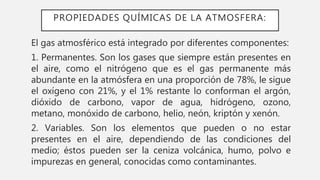PROPIEDADES QUÍMICAS DE LA ATMOSFERA:
El gas atmosférico está integrado por diferentes componentes:
1. Permanentes. Son los gases que siempre están presentes en
el aire, como el nitrógeno que es el gas permanente más
abundante en la atmósfera en una proporción de 78%, le sigue
el oxígeno con 21%, y el 1% restante lo conforman el argón,
dióxido de carbono, vapor de agua, hidrógeno, ozono,
metano, monóxido de carbono, helio, neón, kriptón y xenón.
2. Variables. Son los elementos que pueden o no estar
presentes en el aire, dependiendo de las condiciones del
medio; éstos pueden ser la ceniza volcánica, humo, polvo e
impurezas en general, conocidas como contaminantes.
 