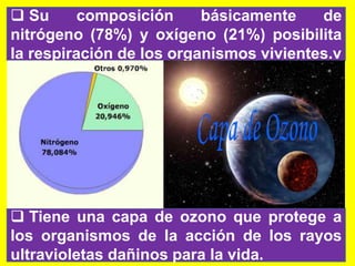  Su composición básicamente de
nitrógeno (78%) y oxígeno (21%) posibilita
la respiración de los organismos vivientes.v
 Tiene una capa de ozono que protege a
los organismos de la acción de los rayos
ultravioletas dañinos para la vida.
 