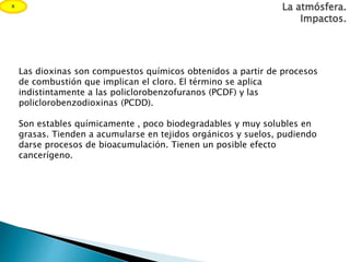 Las dioxinas son compuestos químicos obtenidos a partir de procesos
de combustión que implican el cloro. El término se aplica
indistintamente a las policlorobenzofuranos (PCDF) y las
policlorobenzodioxinas (PCDD).
Son estables químicamente , poco biodegradables y muy solubles en
grasas. Tienden a acumularse en tejidos orgánicos y suelos, pudiendo
darse procesos de bioacumulación. Tienen un posible efecto
cancerígeno.
La atmósfera.
Impactos.
x
 