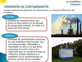 Cuando hablamos de dispersión de contaminantes, es necesario diferencias dos
conceptos.
La atmósfera.
Impactos.
117
Cantidad de contaminantes que
vierte un foco emisor en un periodo
de tiempo determinado. Se mide a la
salida del foco emisor.
Emisión
Cantidad de contaminantes presentes
en una atmósfera determinada, una
vez transportados, difundidos y
mezclados en ella y a la que están
expuestos los seres vivos y los
materiales que se encuentran bajo su
influencia. Existen detectores o
medidores de la contaminación en
distintos puntos de las ciudades.
Inmisión
DISPERSIÓN DE CONTAMINANTES
 