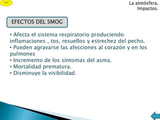 EFECTOS DEL SMOG
• Afecta el sistema respiratorio produciendo
inflamaciones , tos, resuellos y estrechez del pecho.
• Pueden agravarse las afecciones al corazón y en los
pulmones
• Incremento de los síntomas del asma.
• Mortalidad prematura.
• Disminuye la visibilidad.
La atmósfera.
Impactos.
117
 