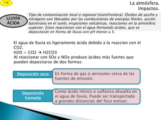 La atmósfera.
Impactos.
118
Tipo de contaminación local o regional (transfrontera). Óxidos de azufre y
nitrógeno son liberados por las combustiones de energías fósiles, acción
bacteriana en el suelo, erupciones volcánicas, reacciones en la atmósfera
superior. Estos reaccionan con el agua formando ácidos, que se
depositarán en forma de lluvia con pH menor a 5.
LLUVIA
ÁCIDA
El agua de lluvia es ligeramente ácida debido a la reaccion con el
CO2.
H2O + CO2  H2CO3
Al reaccionar con SOx y NOx produce ácidos más fuertes que
pueden depositarse de dos formas:
Deposición seca
Deposición
húmeda
En forma de gas o aerosoles cerca de las
fuentes de emisión.
Como ácido nítrico o sulfúrico disuelto en
el agua de lluvia. Puede ser transportado
a grandes distancias del foco emisor.
 