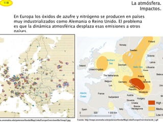 En Europa los óxidos de azufre y nitrógeno se producen en países
muy industrializados como Alemania o Reino Unido. El problema
es que la dinámica atmosférica desplaza esas emisiones a otros
países.
La atmósfera.
Impactos.
118
 