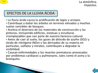 EFECTOS DE LA LLUVIA ÁCIDA
• La lluvia ácida causa la acidificación de lagos y arroyos.
• Contribuye a dañar los árboles en terrenos elevados y muchos
suelos sensibles de bosques.
• Acelera el deterioro de los materiales de construcción y las
pinturas, incluyendo edificios, estatuas y esculturas
irremplazables que son parte de nuestra herencia cultural.
• Antes de caer al suelo, los gases de dióxido de azufre (SO2) y
óxido de nitrógeno (NOx) y los derivados de su materia en
partículas, sulfatos y nitratos, contribuyen a degradar la
visibilidad.
• Causan enfermedades y las muertes prematuras provocadas
por problemas cardíacos y pulmonares, tales como el asma y la
bronquitis.
La atmósfera.
Impactos.
117
 