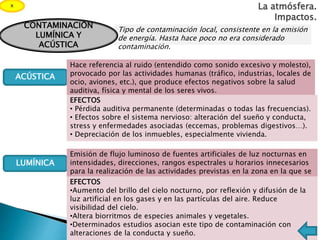La atmósfera.
Impactos.
x
ACÚSTICA
LUMÍNICA
Tipo de contaminación local, consistente en la emisión
de energía. Hasta hace poco no era considerado
contaminación.
CONTAMINACIÓN
LUMÍNICA Y
ACÚSTICA
Hace referencia al ruido (entendido como sonido excesivo y molesto),
provocado por las actividades humanas (tráfico, industrias, locales de
ocio, aviones, etc.), que produce efectos negativos sobre la salud
auditiva, física y mental de los seres vivos.
Emisión de flujo luminoso de fuentes artificiales de luz nocturnas en
intensidades, direcciones, rangos espectrales u horarios innecesarios
para la realización de las actividades previstas en la zona en la que se
instalan las luces.EFECTOS
•Aumento del brillo del cielo nocturno, por reflexión y difusión de la
luz artificial en los gases y en las partículas del aire. Reduce
visibilidad del cielo.
•Altera biorritmos de especies animales y vegetales.
•Determinados estudios asocian este tipo de contaminación con
alteraciones de la conducta y sueño.
EFECTOS
• Pérdida auditiva permanente (determinadas o todas las frecuencias).
• Efectos sobre el sistema nervioso: alteración del sueño y conducta,
stress y enfermedades asociadas (eccemas, problemas digestivos…).
• Depreciación de los inmuebles, especialmente vivienda.
 