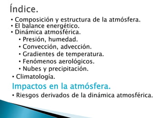 • Composición y estructura de la atmósfera.
• El balance energético.
• Dinámica atmosférica.
• Presión, humedad.
• Convección, advección.
• Gradientes de temperatura.
• Fenómenos aerológicos.
• Nubes y precipitación.
• Climatología.
Impactos en la atmósfera.
• Riesgos derivados de la dinámica atmosférica.
 